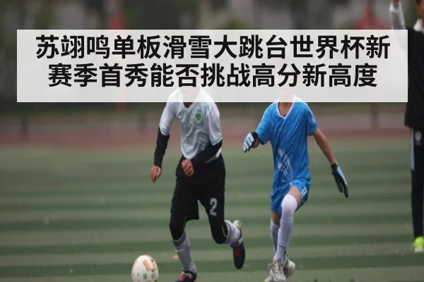 苏翊鸣单板滑雪大跳台世界杯新赛季首秀能否挑战高分新高度